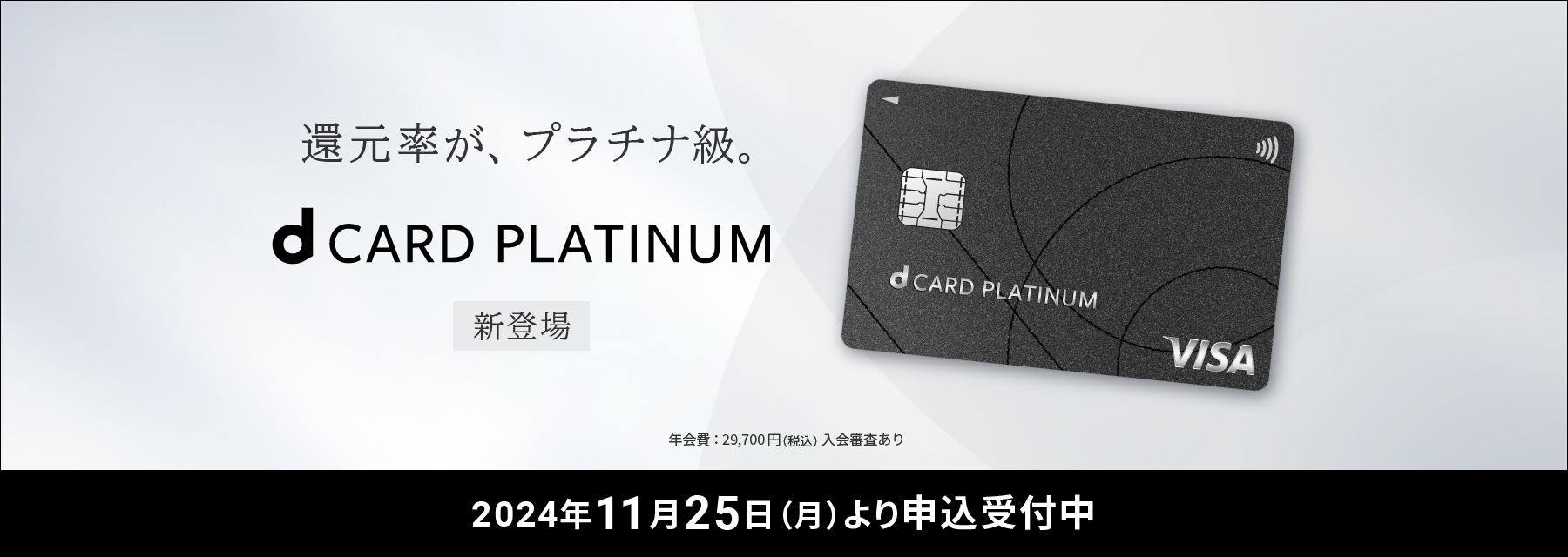 還元率がプラチナ級。dCARD PLATINUM 新登場 年会費:29,700円(税込)入会審査あり 2024年11月25日(月)より申込受付中