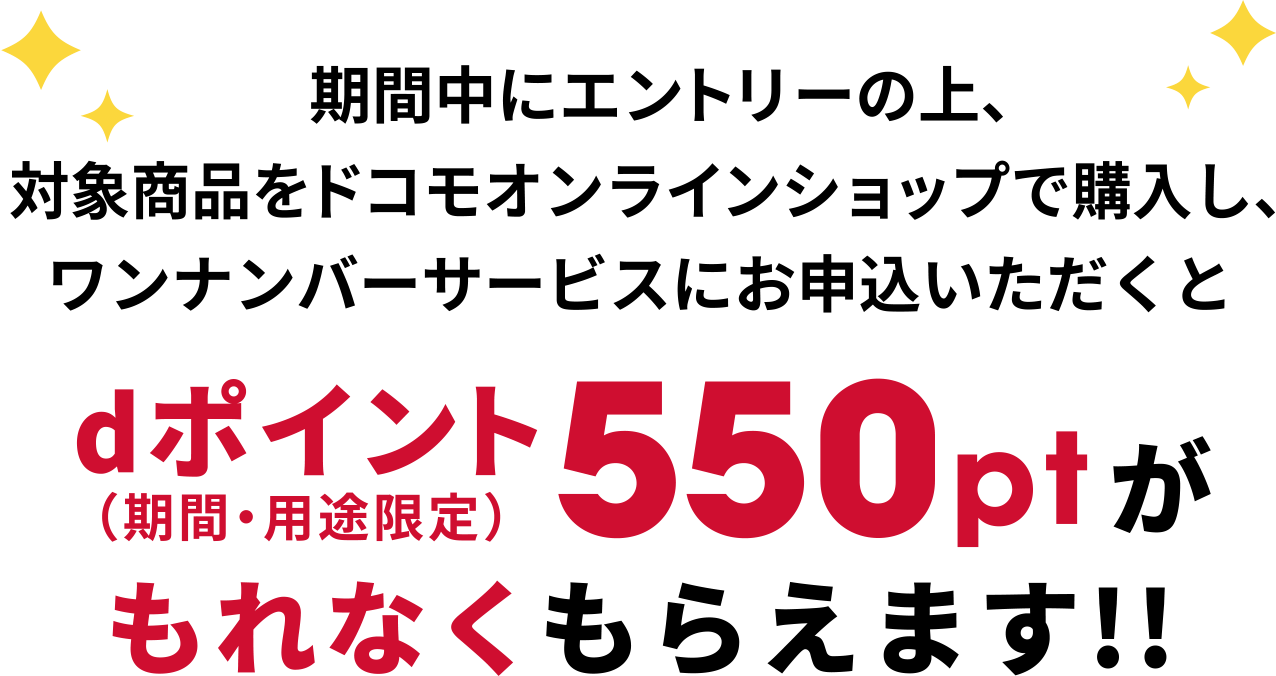 期間中にエントリーの上、対象商品をドコモオンラインショップで購入し、ワンナンバーサービスにお申込みいただくと、dポイント(期間・用途限定)550ptがもれなくもらえます！！