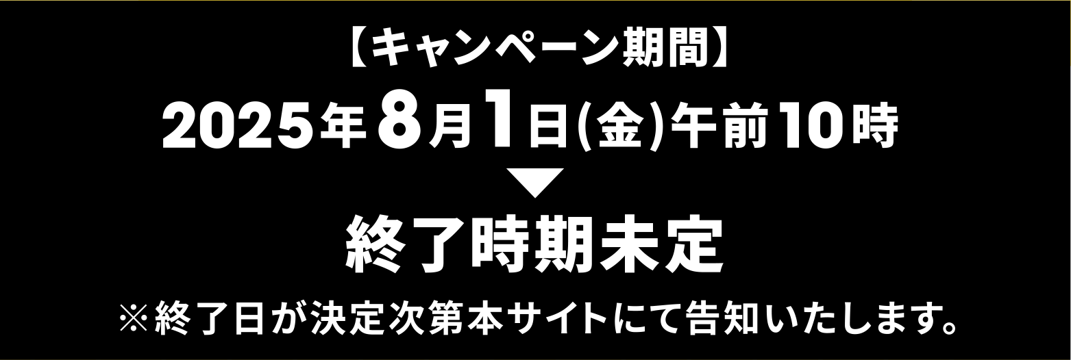 【キャンペーン期間】2025年8月1日（金）午前10時～終了時期未定 ※終了日が決定次第本サイトにて告知いたします。